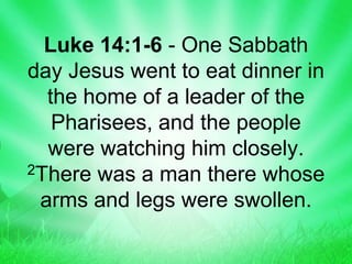 Luke 14:1-6 - One Sabbath
day Jesus went to eat dinner in
the home of a leader of the
Pharisees, and the people
were watching him closely.
2There was a man there whose
arms and legs were swollen.
 