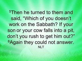 5Then he turned to them and
said, “Which of you doesn’t
work on the Sabbath? If your
son or your cow falls into a pit,
don’t you rush to get him out?”
6Again they could not answer.
NLT
 