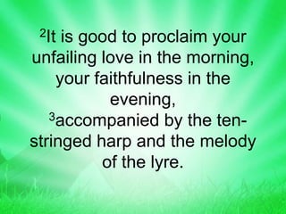2It is good to proclaim your
unfailing love in the morning,
your faithfulness in the
evening,
3accompanied by the ten-
stringed harp and the melody
of the lyre.
 