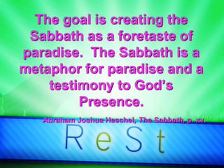 The goal is creating the
Sabbath as a foretaste of
paradise. The Sabbath is a
metaphor for paradise and a
testimony to God’s
Presence.
Abraham Joshua Heschel, The Sabbath, p. xv.
 