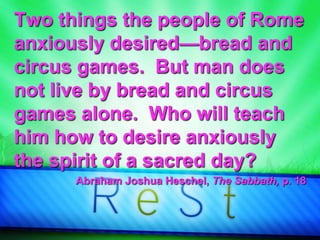 Two things the people of Rome
anxiously desired—bread and
circus games. But man does
not live by bread and circus
games alone. Who will teach
him how to desire anxiously
the spirit of a sacred day?
Abraham Joshua Heschel, The Sabbath, p. 18
 