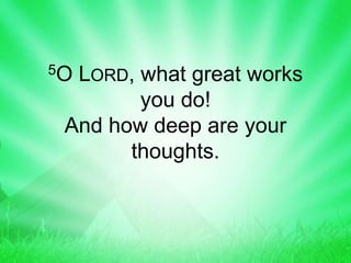 5O LORD, what great works
you do!
And how deep are your
thoughts.
 