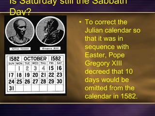 Is Saturday still the Sabbath
Day?
• To correct the
Julian calendar so
that it was in
sequence with
Easter, Pope
Gregory XIII
decreed that 10
days would be
omitted from the
calendar in 1582.
 