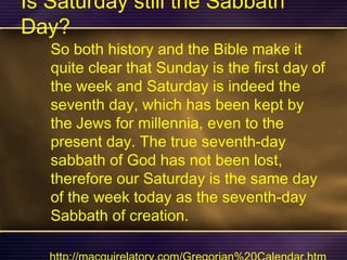 Is Saturday still the Sabbath
Day?
So both history and the Bible make it
quite clear that Sunday is the first day of
the week and Saturday is indeed the
seventh day, which has been kept by
the Jews for millennia, even to the
present day. The true seventh-day
sabbath of God has not been lost,
therefore our Saturday is the same day
of the week today as the seventh-day
Sabbath of creation.
 