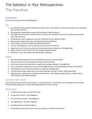 The Saboteur in Your Retrospectives
The Handout
REMEMBER!
Awareness isyourprimarytool infightingbias!
DO:
 Actuallytalktootherpeople andfindoutwhattheyvalue,andwhattheirexternal circumstancesare.(Narrative
Bias,AttributionErrors)
 Be empathetictowardsotherpeople.(NarrativeBias,AttributionErrors)
 Rememberthatthe fartheran actionisfrom itseffects,the lesslikelyitisthatyour intuitionwill connectthe
dots. (Narrative Bias)
 Recastpeople inyouroutgroupsas yourally.(AttributionErrors,EgocentricBias)
 Recordopinionsbefore discussion.(AnchoringandFramingEffects)
 Vote ontopicsto discuss.(AnchoringandFramingEffects)
 Focuson the thingsyour teamcan actuallycontrol.(Illusionof Control)
 Recordyour team’s decisions,andwhatinformationledyoutomake them.(HindsightBias)
 Make sure youand your teamknowyourpurpose.(EgocentricBias)
 Buildtrustin yourteamand become BiasBuddies.(BiasBias)
DON’T:
 Be satisfiedwithexplanationsof eventsthatblame aperson.(Narrative Bias)
 Fall preyto the posthoc ergo propterhocfallacy.(Narrative Bias)
 Use framesthatare strictlypositive ornegativewhenproposingideas.(FramingEffect)
 Try to use complex processesorevenyourknowledgeof biasestomanipulatepeople.(Illusionof Control)
 Feel badbecause you“shouldhave known”something.(HindsightBias)
 Procrastinate bycontinuingtoseekmore informationwhenyoudon’tneedit.(InformationBias)
 Make decisionsunderpressure!Cognitive loadmakesyou more likelytoacceptSystem1’s outputwithout
checkingitfirst.(All Cognitive Biases)
LAST BUT NOT LEAST!
If you do picka “spiritanimal”foryour System1, don’tkidyourself –it’sstill apart of you.Takingtime to remember
that periodicallywill preventyoufromdevelopingabadcase of self-loathing.
RESOURCES
 Thinking,Fastand Slow – Daniel Kahneman
 You AreNot So Smart – DavidMcRaney
 You AreNowLess Dumb – DavidMcRaney
 The Hidden Brain – ShankarVedantam
 The Wikipedialistof Cognitive Biases
• Chase downthe primarysources!A lotof the studiesare inPDFformat forfree!
 