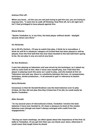 Andrew Flint off:

When you bowl... at him you are not just trying to get him out, you are trying to
impress him. "I want him to walk off thinking 'that Flint off, he's all right isn't
he? I feel privileged to have played against him.



Shane Warne:

"Sachin Tendulkar is, in my time, the best player without doubt - daylight
second, Brian Lara third."



Viv Richards:

He is 99.5% Perfect.. I'll pay to watch him play. I think he is marvellous. I
think he will fit in whatever category of Cricket that has been played or will be
played, from the first ball that has ever been bowled to the last ball that's going
to be. He can play in any era and at any level.



Sir Don Bradman:

I saw him playing on television and was struck by his technique, so I asked my
wife to come look at him. Now I never saw myself play, but I feel that this
player is playing much the same as I used to play, and she looked at him on
Television and said yes, there is a similarity between the two...hi compactness,
technique, stroke production... it all seemed to gel! in reference to Sachin
Tendulkar.

Barry Richards:

Consensus is that Sir Donald Bradman was the best batsman ever to play
Cricket. Sir Don did not play One-Day Cricket but if he did, he could easily be
Sachin Tendulkar.



Allan Donald:

"In my several years of international cricket, Tendulkar remains the best
batsman I have ever bowled to. It's been a pleasure to bowl at the master
batsman even though one hasn't always emerged with credit from the
engagements."




"During our team meetings, we often speak about the importance of the first 12
balls to Tendulkar. If you get him then you can thank your stars, otherwise it
could mean that tough times lie ahead
 