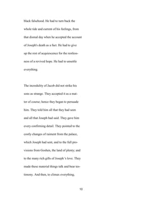 black falsehood. He had to turn back the
whole tide and current of his feelings, from
that dismal day when he accepted the account
of Joseph's death as a fact. He had to give
up the rest of acquiescence for the restless-
ness of a revived hope. He had to unsettle
everything.
The incredulity of Jacob did not strike his
sons as strange. They accepted it as a mat-
ter of course; hence they began to persuade
him. They told him all that they had seen
and all that Joseph had said. They gave him
every confirming detail. They pointed to the
costly changes of raiment from the palace,
which Joseph had sent, and to the full pro-
visions from Goshen, the land of plenty; and
to the many rich gifts of Joseph 's love. They
made these material things talk and bear tes-
timony. And then, to climax everything,
10
 