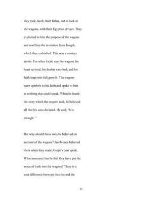 they took Jacob, their father, out to look at
the wagons, with their Egyptian drivers. They
explained to him the purpose of the wagons
and read him the invitation from Joseph,
which they embodied. This was a master-
stroke. For when Jacob saw the wagons his
heart revived, his doubts vanished, and his
faith leapt into full growth. The wagons
were symbols to his faith and spake to him
as nothing else could speak. When he heard
the story which the wagons told, he believed
all that his sons declared. He said, ''It is
enough. ' '
But why should these sons be believed on
account of the wagons? Jacob once believed
them when they made Joseph's coat speak.
What assurance has he that they have put the
voice of truth into the wagons? There is a
vast difference between the coat and the
11
 