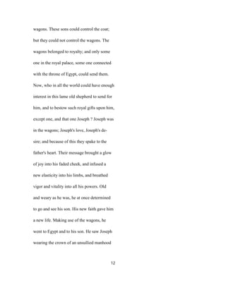 wagons. These sons could control the coat;
but they could not control the wagons. The
wagons belonged to royalty; and only some
one in the royal palace, some one connected
with the throne of Egypt, could send them.
Now, who in all the world could have enough
interest in this lame old shepherd to send for
him, and to bestow such royal gifts upon him,
except one, and that one Joseph ? Joseph was
in the wagons; Joseph's love, Joseph's de-
sire; and because of this they spake to the
father's heart. Their message brought a glow
of joy into his faded cheek, and infused a
new elasticity into his limbs, and breathed
vigor and vitality into all his powers. Old
and weary as he was, he at once determined
to go and see his son. His new faith gave him
a new life. Making use of the wagons, he
went to Egypt and to his son. He saw Joseph
wearing the crown of an unsullied manhood
12
 