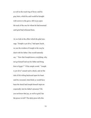 as well as the royal ring of favor; and his
gray hairs, which he said would be brought
with sorrow to the grave, fell in joy upon
the neck of the one for whom he had mourned
until grief had whitened them.
As we look at the effect which the glad mes-
sage, "Joseph is yet alive," had upon Jacob,
we see the wisdom of Joseph in the way he
dealt with his father. One would naturally
say, ' ' Now that Joseph knows everything, why
not go himself and see his father and bring
him to Egypt ? " If the simple words ' ' Joseph
is yet alive" caused such a shock, and set the
tide of life rolling backward upon his heart
until he swooned, what think ye would have
been the shock had Joseph himself stept un-
expectedly into his father's presence? Do
you not know that joy, as well as grief, has
the power to kill? The daily press tells this
13
 