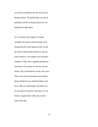 was such as would prevent the shock of joy
being too great. The glad tidings were given
gradually, and the meeting of great joy was
gradually brought about.
As we read how the wagons of Joseph
wrought conviction in Jacob and gave him
strong and active and vigorous faith, we see
the value of those things which we call out-
ward evidences. The wagons were outward
evidences. They were a separate and distinct
testimony to the reality of what his sons de-
clared. They confirmed the words of his sons.
They were outward arguments, proving the
things which the sons asked the father to be-
lieve. They so settled things, that there was
no way open for Jacob to introduce or to en-
tertain a single doubt. Faith only was the
order of the day.
15
 