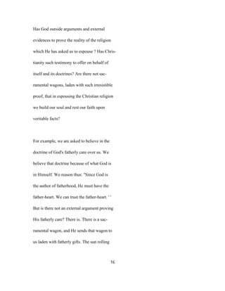 Has God outside arguments and external
evidences to prove the reality of the religion
which He has asked us to espouse ? Has Chris-
tianity such testimony to offer on behalf of
itself and its doctrines? Are there not sac-
ramental wagons, laden with such irresistible
proof, that in espousing the Christian religion
we build our soul and rest our faith upon
veritable facts?
For example, we are asked to believe in the
doctrine of God's fatherly care over us. We
believe that doctrine because of what God is
in Himself. We reason thus: "Since God is
the author of fatherhood, He must have the
father-heart. We can trust the father-heart. ' '
But is there not an external argument proving
His fatherly care? There is. There is a sac-
ramental wagon, and He sends that wagon to
us laden with fatherly gifts. The sun rolling
16
 