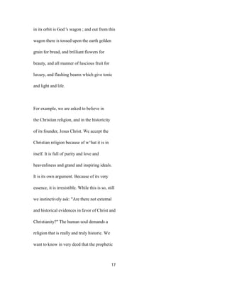 in its orbit is God 's wagon ; and out from this
wagon there is tossed upon the earth golden
grain for bread, and brilliant flowers for
beauty, and all manner of luscious fruit for
luxury, and flashing beams which give tonic
and light and life.
For example, we are asked to believe in
the Christian religion, and in the historicity
of its founder, Jesus Christ. We accept the
Christian religion because of w^hat it is in
itself. It is full of purity and love and
heavenliness and grand and inspiring ideals.
It is its own argument. Because of its very
essence, it is irresistible. While this is so, still
we instinctively ask: "Are there not external
and historical evidences in favor of Christ and
Christianity?" The human soul demands a
religion that is really and truly historic. We
want to know in very deed that the prophetic
17
 