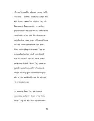 effects which call for adequate causes, visible
certainties — all these external evidences deal
with the very roots of our religion. They talk,
they suggest, they argue, they prove, they
give testimony, they confirm and establish the
essentialities of our faith. They leave us no
logical resting-place, save a willing and loving
and final surrender to Jesus Christ. These
things are the glory of the world. They are
historical certainties, which come directly
from the historic Christ and which lead di-
rectly to the historic Christ. They are sacra-
mental wagons from our New Testament
Joseph; and they speak incontrovertibly rel-
ative to Him, and His life, and His rule, and
His saving purposes.
Let me name these! They are the great
outstanding and active forces of our Chris-
tianity. They are, the Lord's Day, the Chris-
19
 