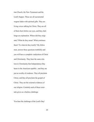 tian Church, the New Testament and the
Lord's Supper. These are all sacramental
wagons laden with spiritual gifts. They are
living voices talking for Christ. They are all
of them facts before our eyes, and they chal-
lenge an explanation. Where did they origi-
nate? What do they mean? What continues
them? To what do they testify? My fellow
men, answer these questions truthfully and
you will have a complete vindication of Christ
and Christianity. They bear the same rela-
tion to Christianity that Independence Day
bears to the American republic ; and they are
just as worthy of credence. They all proclaim
Christ, and they all proclaim the gospel of
Christ. They are the external evidences of
our religion. Certainly each of these exter-
nals gives us a fearless challenge.
You hear the challenge of the Lord's Day!
20
 