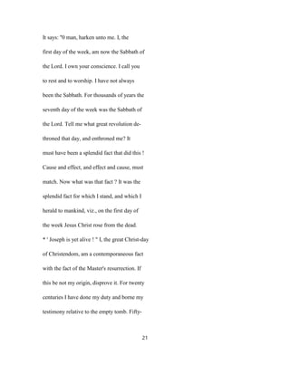 It says: ''0 man, harken unto me. I, the
first day of the week, am now the Sabbath of
the Lord. I own your conscience. I call you
to rest and to worship. I have not always
been the Sabbath. For thousands of years the
seventh day of the week was the Sabbath of
the Lord. Tell me what great revolution de-
throned that day, and enthroned me? It
must have been a splendid fact that did this !
Cause and effect, and effect and cause, must
match. Now what was that fact ? It was the
splendid fact for which I stand, and which I
herald to mankind, viz., on the first day of
the week Jesus Christ rose from the dead.
* ' Joseph is yet alive ! " I, the great Christ-day
of Christendom, am a contemporaneous fact
with the fact of the Master's resurrection. If
this be not my origin, disprove it. For twenty
centuries I have done my duty and borne my
testimony relative to the empty tomb. Fifty-
21
 
