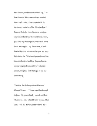 two times a year I have uttered the cry, 'The
Lord is risen!' Five thousand two hundred
times each century I have repeated it. In
the twenty centuries of the Christian Era, I
have set forth the risen Savior no less than
one hundred and four thousand times. Now,
you have my challenge on your hands, and I
leave it with you." My fellow men, if each
Lord's Day be a sacramental wagon, we have
had during the Christian dispensation no less
than one hundred and four thousand sacra-
mental wagons from our New Testament
Joseph, freighted with the hope of life and
immortality.
You hear the challenge of the Christian
Church ! It says : ^ ' I owe myself and my all
to Jesus Christ, my head. I came from Him.
There was a time when He only existed. Then
came John the Baptist; and from that day I
22
 