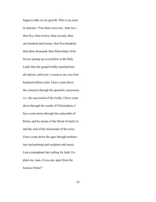 began to take on my growth. This is my story
in epitome : First there were one ; then two ;
then five; then twelve; then seventy; then
one hundred and twenty; then five hundred;
then three thousand; then fellowships of be-
lievers sprang up everywhere in the Holy
Land; then the gospel boldly marched into
all nations, until now, I count as my own four
hundred million souls. I have come down
the centuries through the apostolic succession,
i.e., the succession of the Godly. I have come
down through the creeds of Christendom; I
have come down through the catacombs of
Rome, and by means of the blood of martj^rs,
and the zeal of the missionary of the cross.
I have come down the ages through architec-
ture and painting and sculpture and music.
I am a triumphant fact calling for faith. Ex-
plain me, man, if you can, apart from the
historic Christ!"
23
 
