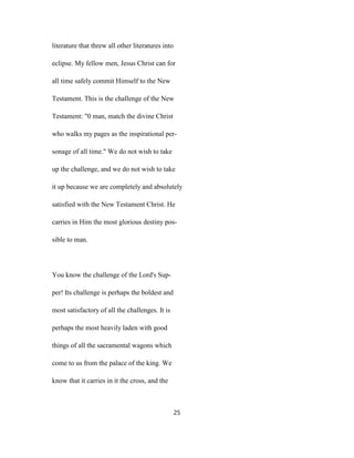literature that threw all other literatures into
eclipse. My fellow men, Jesus Christ can for
all time safely commit Himself to the New
Testament. This is the challenge of the New
Testament: "0 man, match the divine Christ
who walks my pages as the inspirational per-
sonage of all time." We do not wish to take
up the challenge, and we do not wish to take
it up because we are completely and absolutely
satisfied with the New Testament Christ. He
carries in Him the most glorious destiny pos-
sible to man.
You know the challenge of the Lord's Sup-
per! Its challenge is perhaps the boldest and
most satisfactory of all the challenges. It is
perhaps the most heavily laden with good
things of all the sacramental wagons which
come to us from the palace of the king. We
know that it carries in it the cross, and the
25
 