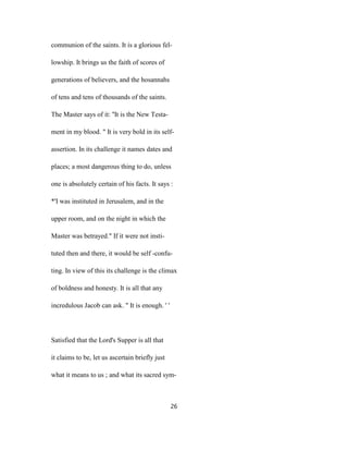 communion of the saints. It is a glorious fel-
lowship. It brings us the faith of scores of
generations of believers, and the hosannahs
of tens and tens of thousands of the saints.
The Master says of it: ''It is the New Testa-
ment in my blood. " It is very bold in its self-
assertion. In its challenge it names dates and
places; a most dangerous thing to do, unless
one is absolutely certain of his facts. It says :
*'I was instituted in Jerusalem, and in the
upper room, and on the night in which the
Master was betrayed." If it were not insti-
tuted then and there, it would be self -confu-
ting. In view of this its challenge is the climax
of boldness and honesty. It is all that any
incredulous Jacob can ask. " It is enough. ' '
Satisfied that the Lord's Supper is all that
it claims to be, let us ascertain briefly just
what it means to us ; and what its sacred sym-
26
 