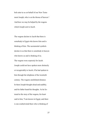 bols utter to us on behalf of our New Testa-
ment Joseph, who is on the throne of heaven !
And here we may be helped by the wagons
which Joseph sent to Jacob.
The wagons declare to Jacob that there is
somebody in Egypt who knows him and is
thinking of him. The sacramental symbols
declare to us that there is somebody in heaven
who knows us and is thinking of us.
The wagons were expressly for Jacob.
Joseph could not have spoken more distinctly
or recognizably to Jacob, if he had spoken to
him through the telephone of the twentieth
century. The wagons annihilated distance.
In them Joseph thought aloud and audibly;
and his father heard his thoughts. As he lis-
tened to the story of the wagons, his heart
said to him, ''I am known in Egypt; and there
is one exalted mind there who is thinking of
27
 