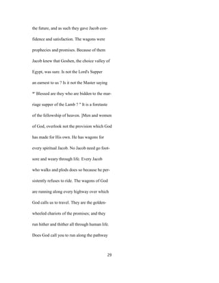 the future, and as such they gave Jacob con-
fidence and satisfaction. The wagons were
prophecies and promises. Because of them
Jacob knew that Goshen, the choice valley of
Egypt, was sure. Is not the Lord's Supper
an earnest to us ? Is it not the Master saying
*' Blessed are they who are bidden to the mar-
riage supper of the Lamb ? " It is a foretaste
of the fellowship of heaven. ]Men and women
of God, overlook not the provision which God
has made for His own. He has wagons for
every spiritual Jacob. No Jacob need go foot-
sore and weary through life. Every Jacob
who walks and plods does so because he per-
sistently refuses to ride. The wagons of God
are running along every highway over which
God calls us to travel. They are the golden-
wheeled chariots of the promises; and they
run hither and thither all through human life.
Does God call you to run along the pathway
29
 