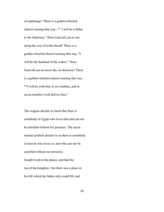 of orphanage? There is a golden-wheeled
chariot running that way : * ' I will be a father
to the fatherless." Does God call you to run
along the way of widowhood? There is a
golden-wheeled chariot running that way: ''I
will be the husband of the widow." Does
God call you to travel the via dolorosa? There
is a golden-wheeled chariot running that way :
**I will be with thee in six troubles, and in
seven troubles I will deliver thee."
The wagons declare to Jacob that there is
somebody in Egypt who loves him and can not
be satisfied without his presence. The sacra-
mental symbols declare to us there is somebody
in heaven who loves us, and who can not be
satisfied without our presence.
Joseph lived in the palace, and had the
run of the kingdom ; but there was a place in
his life which his father only could fill, and
30
 