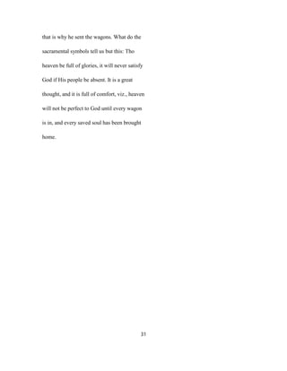 that is why he sent the wagons. What do the
sacramental symbols tell us but this: Tho
heaven be full of glories, it will never satisfy
God if His people be absent. It is a great
thought, and it is full of comfort, viz., heaven
will not be perfect to God until every wagon
is in, and every saved soul has been brought
home.
31
 