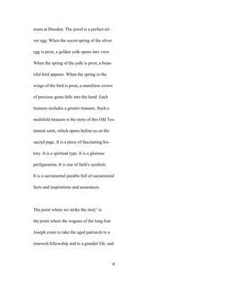 room at Dresden. The jewel is a perfect sil-
ver egg. When the secret spring of the silver
egg is prest, a golden yolk opens into view.
When the spring of the yolk is prest, a beau-
tiful bird appears. When the spring in the
wings of the bird is prest, a matchless crown
of precious gems falls into the hand. Each
treasure includes a greater treasure. Such a
multifold treasure is the story of this Old Tes-
tament saint, which opens before us on the
sacred page. It is a piece of fascinating his-
tory. It is a spiritual type. It is a glorious
prefiguration. It is one of faith's symbols.
It is a sacramental parable full of sacramental
facts and inspirations and assurances.
The point where we strike the storj^ is
the point where the wagons of the long-lost
Joseph come to take the aged patriarch to a
renewed fellowship and to a grander life, and
4
 