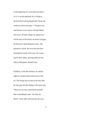 to the beginning of a more glorious future.
As w^e see the patriarch, he is sitting at
the tent-door looking Egyptward. These sad
words are still in his heart: *' Joseph is not,
and Simeon is not; and ye will take Benja-
min away. All these things are against me."
All the boys of the family are down in Egypt,
for they have taken Benjamin away. The
patriarch is alone. He sits at the tent-door
awaiting the return of his sons. He is pray-
ing for their safety, and especially for the
safety of Benjamin, Rachel's boy.
Suddenly, in the dim distance, he catches
sight of a cloud of dust which rises in the
air. This brings him at once to his feet, that
he may peer into the distance. His heart says,
''There are my sons, and God be praised.''
But it immediately asks, "Are they all
there?" As he talks with himself, the com-
5
 