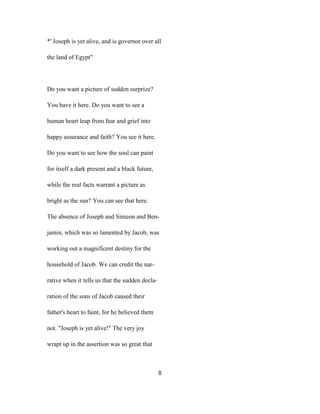 *' Joseph is yet alive, and is governor over all
the land of Egypt"
Do you want a picture of sudden surprize?
You have it here. Do you want to see a
human heart leap from fear and grief into
happy assurance and faith? You see it here.
Do you want to see how the soul can paint
for itself a dark present and a black future,
while the real facts warrant a picture as
bright as the sun? You can see that here.
The absence of Joseph and Simeon and Ben-
jamin, which was so lamented by Jacob, was
working out a magnificent destiny for the
household of Jacob. We can credit the nar-
rative when it tells us that the sudden decla-
ration of the sons of Jacob caused their
father's heart to faint, for he believed them
not. "Joseph is yet alive!" The very joy
wrapt up in the assertion was so great that
8
 