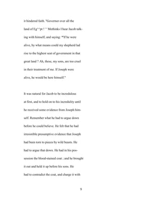 it hindered faith. ''Governor over all the
land of Eg^^pt ! ' ' Methinks I hear Jacob talk-
ing with himself, and saying: *'If he were
alive, by what means could my shepherd lad
rise to the highest seat of government in that
great land ? Ah, these, my sons, are too cruel
in their treatment of me. If Joseph were
alive, he would be here himself."
It was natural for Jacob to be incredulous
at first, and to hold on to his incredulity until
he received some evidence from Joseph him-
self. Remember what he had to argue down
before he could believe. He felt that he had
irresistible presumptive evidence that Joseph
had been torn to pieces by wild beasts. He
had to argue that down. He had in his pos-
session the blood-stained coat ; and he brought
it out and held it up before his sons. He
had to contradict the coat, and charge it with
9
 