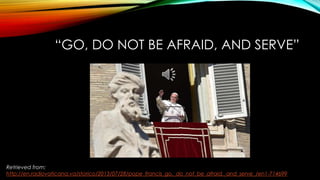 “GO, DO NOT BE AFRAID, AND SERVE”
Retrieved from:
http://en.radiovaticana.va/storico/2013/07/28/pope_francis_go,_do_not_be_afraid,_and_serve_/en1-714699
 