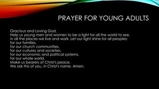 PRAYER FOR YOUNG ADULTS
Gracious and Loving God,
Help us young men and women to be a light for all the world to see,
in all the places we live and work. Let our light shine for all peoples:
for our families,
for our church communities,
for our cultures and societies,
for our economic and political systems,
for our whole world.
Make us bearers of Christ's peace.
We ask this of you, in Christ's name. Amen.
 