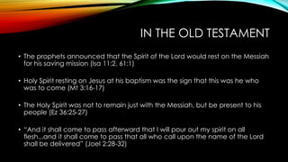 IN THE OLD TESTAMENT
• The prophets announced that the Spirit of the Lord would rest on the Messiah
for his saving mission (Isa 11:2, 61:1)
• Holy Spirit resting on Jesus at his baptism was the sign that this was he who
was to come (Mt 3:16-17)
• The Holy Spirit was not to remain just with the Messiah, but be present to his
people (Ez 36:25-27)
• “And it shall come to pass afterward that I will pour out my spirit on all
flesh...and it shall come to pass that all who call upon the name of the Lord
shall be delivered” (Joel 2:28-32)
 