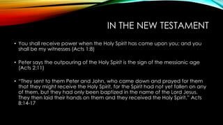 IN THE NEW TESTAMENT
• You shall receive power when the Holy Spirit has come upon you; and you
shall be my witnesses (Acts 1:8)
• Peter says the outpouring of the Holy Spirit is the sign of the messianic age
(Acts 2:11)
• “They sent to them Peter and John, who came down and prayed for them
that they might receive the Holy Spirit, for the Spirit had not yet fallen on any
of them, but they had only been baptized in the name of the Lord Jesus.
They then laid their hands on them and they received the Holy Spirit.” Acts
8:14-17
 