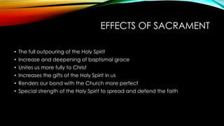 EFFECTS OF SACRAMENT
• The full outpouring of the Holy Spirit
• Increase and deepening of baptismal grace
• Unites us more fully to Christ
• Increases the gifts of the Holy Spirit in us
• Renders our bond with the Church more perfect
• Special strength of the Holy Spirit to spread and defend the faith
 