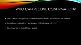 WHO CAN RECEIVE CONFIRMATION?
• Every person not yet confirmed can and should receive the sacrament
• Sometimes called the “sacrament of Christian maturity”
• One must be in the state of grace
 