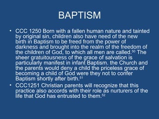 BAPTISM
• CCC 1250 Born with a fallen human nature and tainted
  by original sin, children also have need of the new
  birth in Baptism to be freed from the power of
  darkness and brought into the realm of the freedom of
  the children of God, to which all men are called.50 The
  sheer gratuitousness of the grace of salvation is
  particularly manifest in infant Baptism. the Church and
  the parents would deny a child the priceless grace of
  becoming a child of God were they not to confer
  Baptism shortly after birth.51
• CCC1251 Christian parents will recognize that this
  practice also accords with their role as nurturers of the
  life that God has entrusted to them.52
 