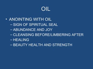 OIL
• ANOINTING WITH OIL
  – SIGN OF SPIRITUAL SEAL
  – ABUNDANCE AND JOY
  – CLEANSING BEFORE/LIMBERING AFTER
  – HEALING
  – BEAUTY HEALTH AND STRENGTH
 