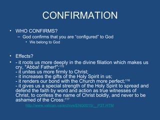 CONFIRMATION
• WHO CONFIRMS?
   – God confirms that you are “configured” to God
       • We belong to God


• Effects?
• - it roots us more deeply in the divine filiation which makes us
  cry, "Abba! Father!";115
  - it unites us more firmly to Christ;
  - it increases the gifts of the Holy Spirit in us;
  - it renders our bond with the Church more perfect;116
  - it gives us a special strength of the Holy Spirit to spread and
  defend the faith by word and action as true witnesses of
  Christ, to confess the name of Christ boldly, and never to be
  ashamed of the Cross:117
       http://www.vatican.va/archive/ENG0015/__P3T.HTM
 
