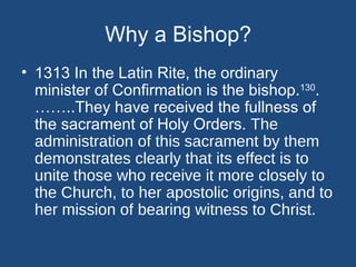 Why a Bishop?
• 1313 In the Latin Rite, the ordinary
  minister of Confirmation is the bishop.130.
  ……..They have received the fullness of
  the sacrament of Holy Orders. The
  administration of this sacrament by them
  demonstrates clearly that its effect is to
  unite those who receive it more closely to
  the Church, to her apostolic origins, and to
  her mission of bearing witness to Christ.
 