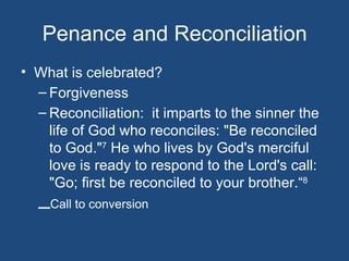 Penance and Reconciliation
• What is celebrated?
  – Forgiveness
  – Reconciliation: it imparts to the sinner the
    life of God who reconciles: "Be reconciled
    to God."7 He who lives by God's merciful
    love is ready to respond to the Lord's call:
    "Go; first be reconciled to your brother.“8
  –Call to conversion
 