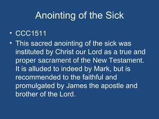 Anointing of the Sick
• CCC1511
• This sacred anointing of the sick was
  instituted by Christ our Lord as a true and
  proper sacrament of the New Testament.
  It is alluded to indeed by Mark, but is
  recommended to the faithful and
  promulgated by James the apostle and
  brother of the Lord.
 
