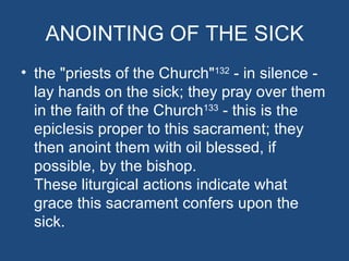 ANOINTING OF THE SICK
• the "priests of the Church"132 - in silence -
  lay hands on the sick; they pray over them
  in the faith of the Church133 - this is the
  epiclesis proper to this sacrament; they
  then anoint them with oil blessed, if
  possible, by the bishop.
  These liturgical actions indicate what
  grace this sacrament confers upon the
  sick.
 