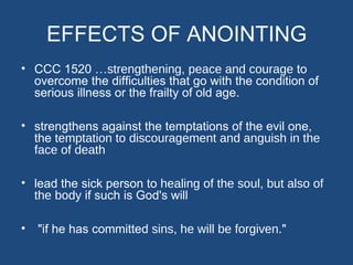 EFFECTS OF ANOINTING
• CCC 1520 …strengthening, peace and courage to
  overcome the difficulties that go with the condition of
  serious illness or the frailty of old age.

• strengthens against the temptations of the evil one,
  the temptation to discouragement and anguish in the
  face of death

• lead the sick person to healing of the soul, but also of
  the body if such is God's will

•   "if he has committed sins, he will be forgiven."
 