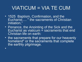 VIATICUM = VIA TE CUM
• 1525 Baptism, Confirmation, and the
  Eucharist…. " the sacraments of Christian
  initiation,”
• Penance, the Anointing of the Sick and the
  Eucharist as viaticum = sacraments that end
  Christian life on earth:
• the sacraments that prepare for our heavenly
  homeland" or the sacraments that complete
  the earthly pilgrimage.
•
 