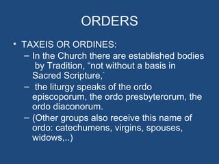 ORDERS
• TAXEIS OR ORDINES:
  – In the Church there are established bodies
     by Tradition, “not without a basis in
    Sacred Scripture,”
  – the liturgy speaks of the ordo
    episcoporum, the ordo presbyterorum, the
    ordo diaconorum.
  – (Other groups also receive this name of
    ordo: catechumens, virgins, spouses,
    widows,..)
 