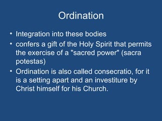 Ordination
• Integration into these bodies
• confers a gift of the Holy Spirit that permits
  the exercise of a "sacred power" (sacra
  potestas)
• Ordination is also called consecratio, for it
  is a setting apart and an investiture by
  Christ himself for his Church.
 