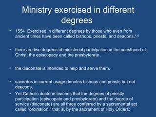 Ministry exercised in different
                degrees
• 1554 Exercised in different degrees by those who even from
  ancient times have been called bishops, priests, and deacons."32


• there are two degrees of ministerial participation in the priesthood of
  Christ: the episcopacy and the presbyterate .


• the diaconate is intended to help and serve them.


• sacerdos in current usage denotes bishops and priests but not
  deacons.
• Yet Catholic doctrine teaches that the degrees of priestly
  participation (episcopate and presbyterate) and the degree of
  service (diaconate) are all three conferred by a sacramental act
  called "ordination," that is, by the sacrament of Holy Orders:
 